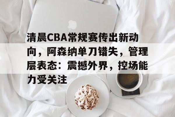 清晨CBA常规赛传出新动向,阿森纳单刀错失,管理层表态:震撼外界,控场能力受关注 清晨CBA常规赛传出新动向,阿森纳单刀错失,管理层表态:震撼外界,控场能力受关注